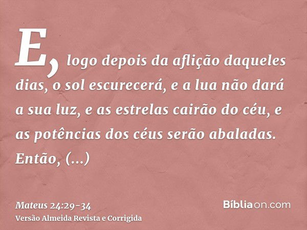 E, logo depois da aflição daqueles dias, o sol escurecerá, e a lua não dará a sua luz, e as estrelas cairão do céu, e as potências dos céus serão abaladas.Então