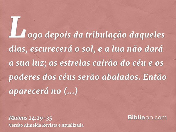 Logo depois da tribulação daqueles dias, escurecerá o sol, e a lua não dará a sua luz; as estrelas cairão do céu e os poderes dos céus serão abalados.Então apar