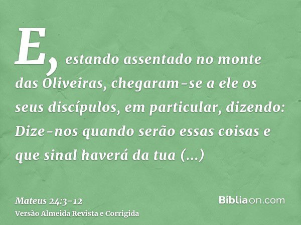 E, estando assentado no monte das Oliveiras, chegaram-se a ele os seus discípulos, em particular, dizendo: Dize-nos quando serão essas coisas e que sinal haverá