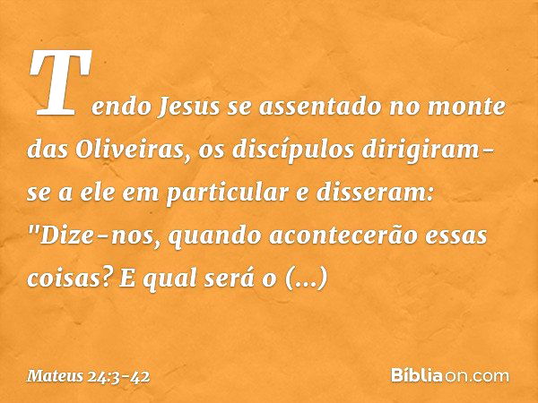 Tendo Jesus se assentado no monte das Oliveiras, os discípulos dirigiram-se a ele em particular e disseram: "Dize-nos, quando acontecerão essas coisas? E qual s