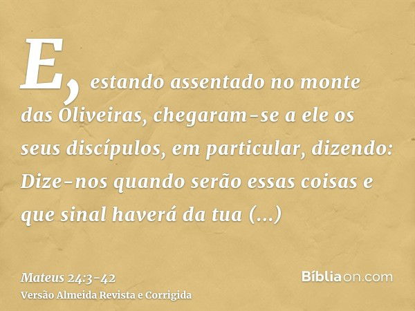 E, estando assentado no monte das Oliveiras, chegaram-se a ele os seus discípulos, em particular, dizendo: Dize-nos quando serão essas coisas e que sinal haverá