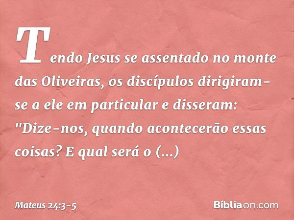 Tendo Jesus se assentado no monte das Oliveiras, os discípulos dirigiram-se a ele em particular e disseram: "Dize-nos, quando acontecerão essas coisas? E qual s