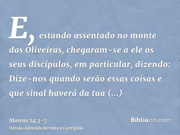 E, estando assentado no monte das Oliveiras, chegaram-se a ele os seus discípulos, em particular, dizendo: Dize-nos quando serão essas coisas e que sinal haverá