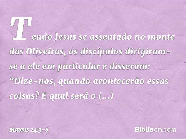 Tendo Jesus se assentado no monte das Oliveiras, os discípulos dirigiram-se a ele em particular e disseram: "Dize-nos, quando acontecerão essas coisas? E qual s