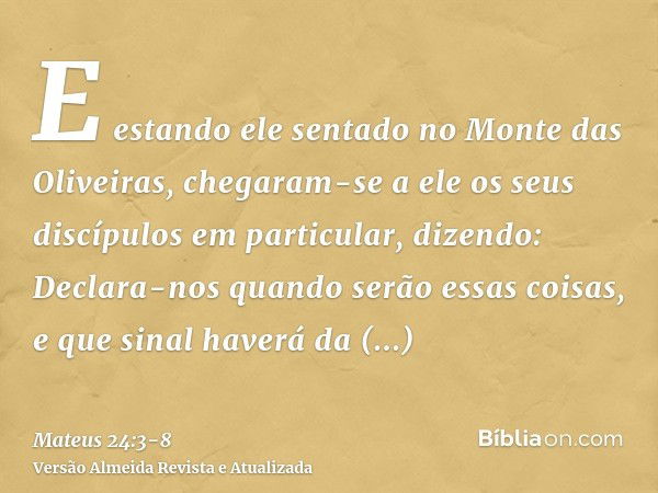 E estando ele sentado no Monte das Oliveiras, chegaram-se a ele os seus discípulos em particular, dizendo: Declara-nos quando serão essas coisas, e que sinal ha