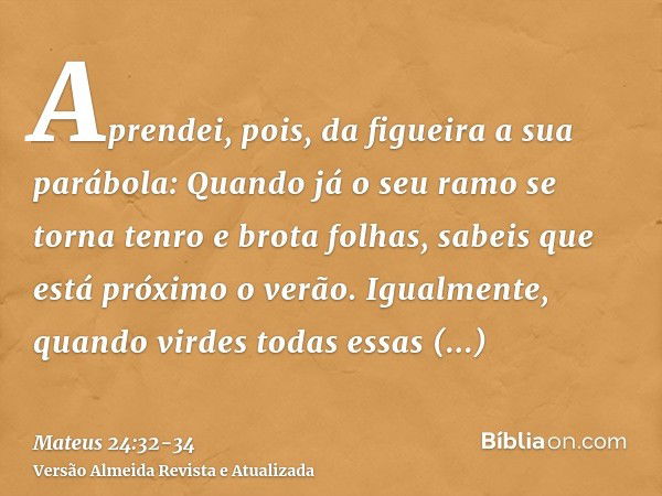 Aprendei, pois, da figueira a sua parábola: Quando já o seu ramo se torna tenro e brota folhas, sabeis que está próximo o verão.Igualmente, quando virdes todas 