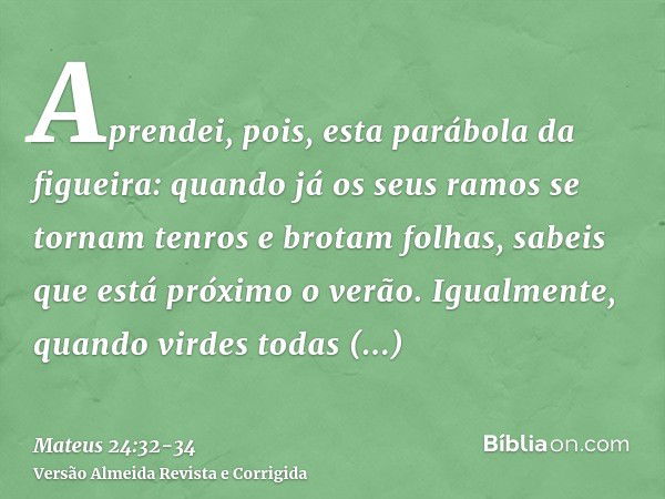 Aprendei, pois, esta parábola da figueira: quando já os seus ramos se tornam tenros e brotam folhas, sabeis que está próximo o verão.Igualmente, quando virdes t