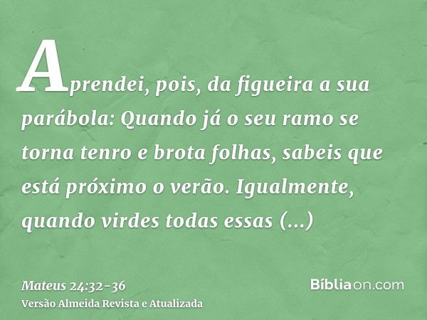 Aprendei, pois, da figueira a sua parábola: Quando já o seu ramo se torna tenro e brota folhas, sabeis que está próximo o verão.Igualmente, quando virdes todas 