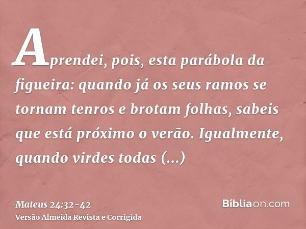 Aprendei, pois, esta parábola da figueira: quando já os seus ramos se tornam tenros e brotam folhas, sabeis que está próximo o verão.Igualmente, quando virdes t