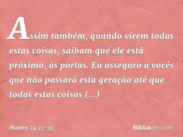 Assim também, quando virem todas estas coisas, saibam que ele está próximo, às portas. Eu asseguro a vocês que não passará esta geração até que todas estas cois