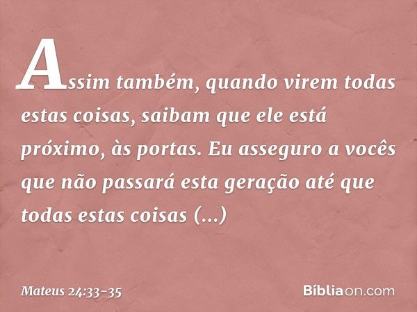 Assim também, quando virem todas estas coisas, saibam que ele está próximo, às portas. Eu asseguro a vocês que não passará esta geração até que todas estas cois