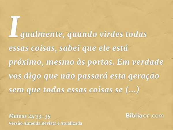 Igualmente, quando virdes todas essas coisas, sabei que ele está próximo, mesmo às portas.Em verdade vos digo que não passará esta geração sem que todas essas c