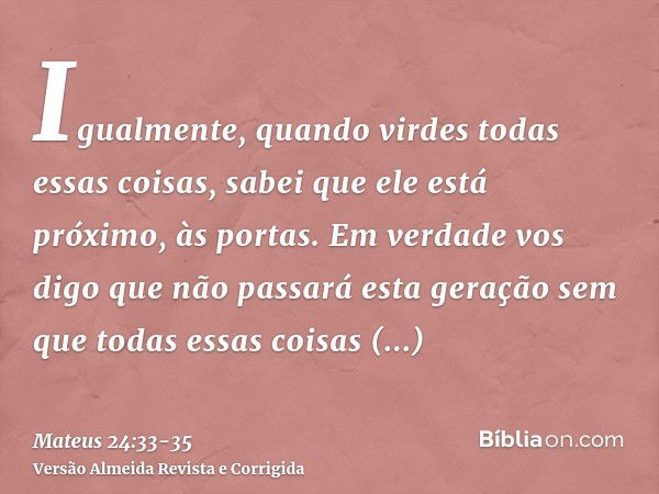 Igualmente, quando virdes todas essas coisas, sabei que ele está próximo, às portas.Em verdade vos digo que não passará esta geração sem que todas essas coisas 