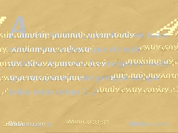Assim também, quando virem todas estas coisas, saibam que ele está próximo, às portas. Eu asseguro a vocês que não passará esta geração até que todas estas cois