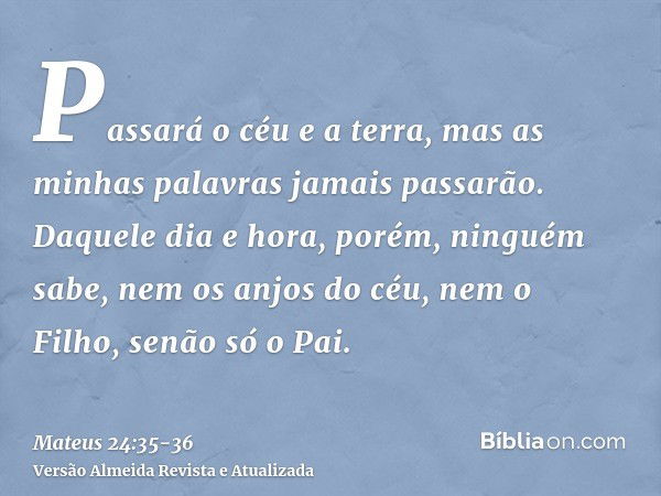 Passará o céu e a terra, mas as minhas palavras jamais passarão.Daquele dia e hora, porém, ninguém sabe, nem os anjos do céu, nem o Filho, senão só o Pai.