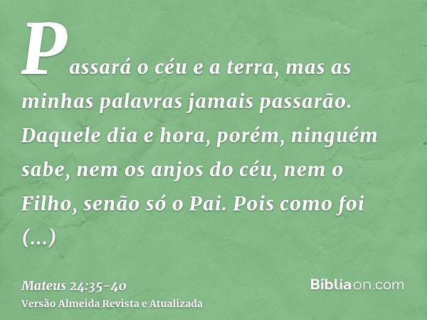 Passará o céu e a terra, mas as minhas palavras jamais passarão.Daquele dia e hora, porém, ninguém sabe, nem os anjos do céu, nem o Filho, senão só o Pai.Pois c