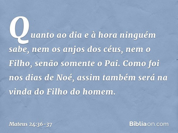 "Quanto ao dia e à hora ninguém sabe, nem os anjos dos céus, nem o Filho, senão somente o Pai. Como foi nos dias de Noé, assim também será na vinda do Filho do 