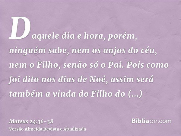 Daquele dia e hora, porém, ninguém sabe, nem os anjos do céu, nem o Filho, senão só o Pai.Pois como foi dito nos dias de Noé, assim será também a vinda do Filho