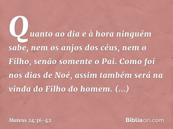 "Quanto ao dia e à hora ninguém sabe, nem os anjos dos céus, nem o Filho, senão somente o Pai. Como foi nos dias de Noé, assim também será na vinda do Filho do 