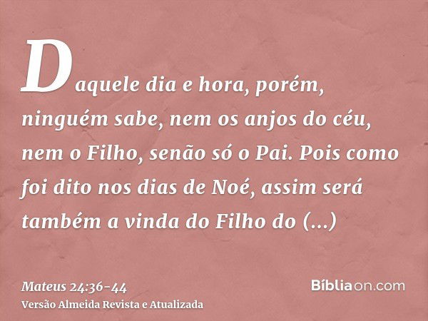 Daquele dia e hora, porém, ninguém sabe, nem os anjos do céu, nem o Filho, senão só o Pai.Pois como foi dito nos dias de Noé, assim será também a vinda do Filho