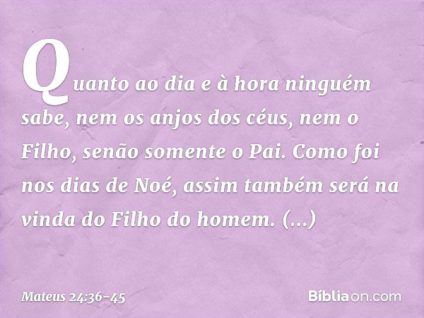 "Quanto ao dia e à hora ninguém sabe, nem os anjos dos céus, nem o Filho, senão somente o Pai. Como foi nos dias de Noé, assim também será na vinda do Filho do 