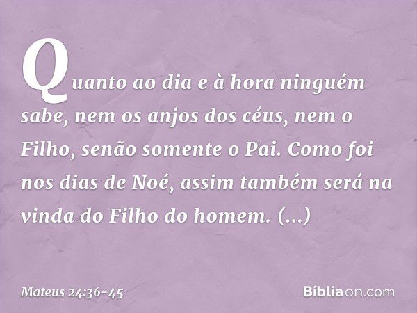 "Quanto ao dia e à hora ninguém sabe, nem os anjos dos céus, nem o Filho, senão somente o Pai. Como foi nos dias de Noé, assim também será na vinda do Filho do 