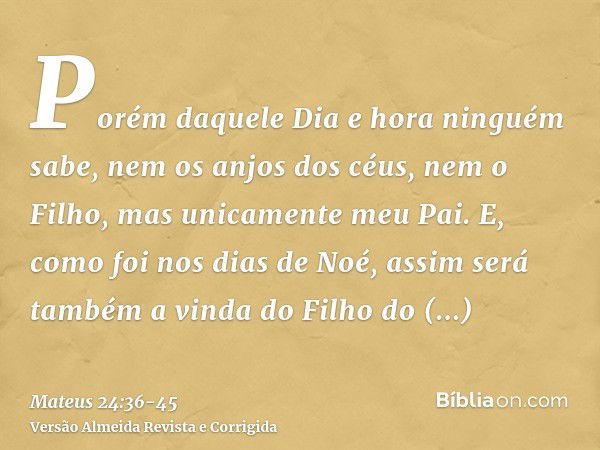 Porém daquele Dia e hora ninguém sabe, nem os anjos dos céus, nem o Filho, mas unicamente meu Pai.E, como foi nos dias de Noé, assim será também a vinda do Filh