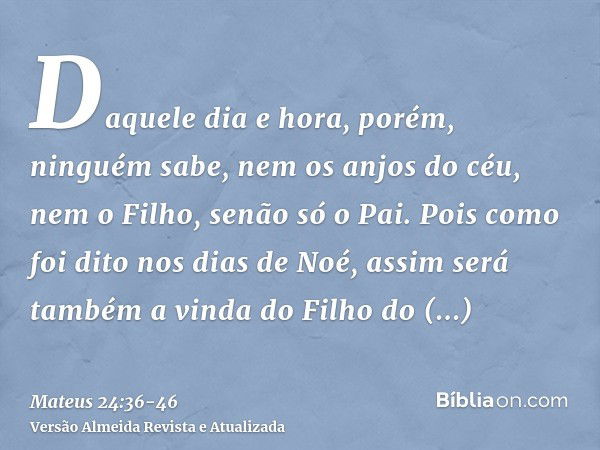 Daquele dia e hora, porém, ninguém sabe, nem os anjos do céu, nem o Filho, senão só o Pai.Pois como foi dito nos dias de Noé, assim será também a vinda do Filho