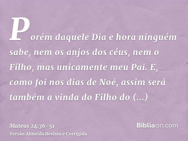 Porém daquele Dia e hora ninguém sabe, nem os anjos dos céus, nem o Filho, mas unicamente meu Pai.E, como foi nos dias de Noé, assim será também a vinda do Filh