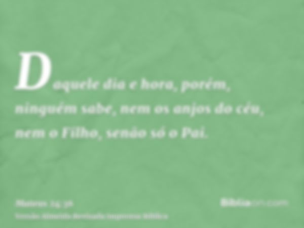 Daquele dia e hora, porém, ninguém sabe, nem os anjos do céu, nem o Filho, senão só o Pai.