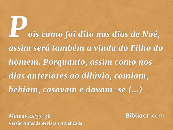 Pois como foi dito nos dias de Noé, assim será também a vinda do Filho do homem.Porquanto, assim como nos dias anteriores ao dilúvio, comiam, bebiam, casavam e 