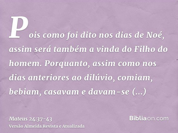 Pois como foi dito nos dias de Noé, assim será também a vinda do Filho do homem.Porquanto, assim como nos dias anteriores ao dilúvio, comiam, bebiam, casavam e 