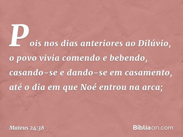 Pois nos dias anteriores ao Dilúvio, o povo vivia comendo e bebendo, casando-se e dando-se em casamento, até o dia em que Noé entrou na arca; -- Mateus 24:38