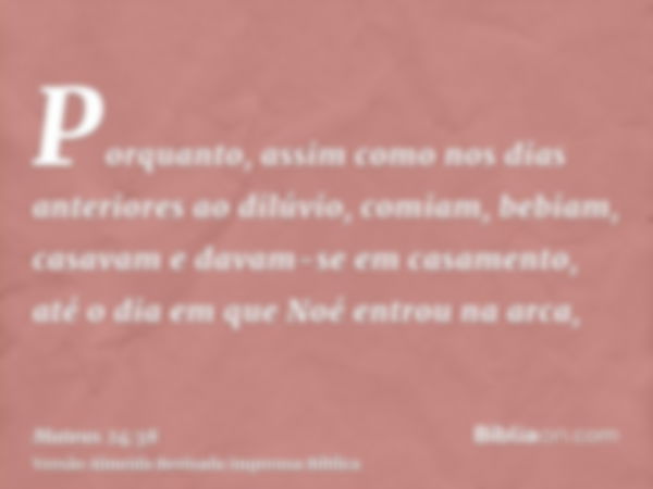 Porquanto, assim como nos dias anteriores ao dilúvio, comiam, bebiam, casavam e davam-se em casamento, até o dia em que Noé entrou na arca,