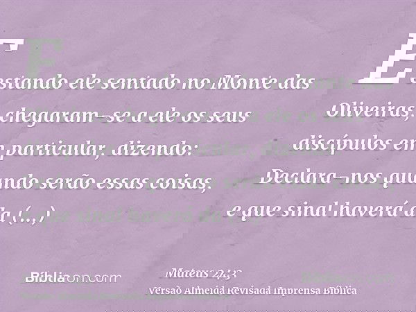 E estando ele sentado no Monte das Oliveiras, chegaram-se a ele os seus discípulos em particular, dizendo: Declara-nos quando serão essas coisas, e que sinal ha