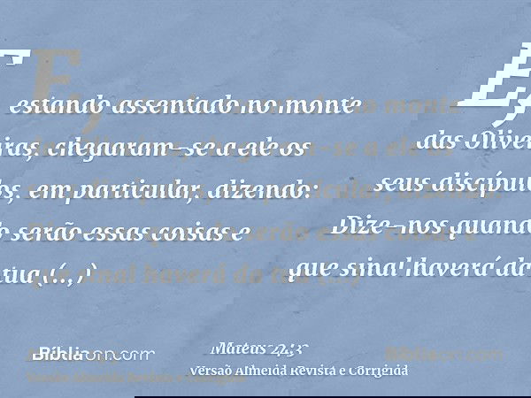 E, estando assentado no monte das Oliveiras, chegaram-se a ele os seus discípulos, em particular, dizendo: Dize-nos quando serão essas coisas e que sinal haverá
