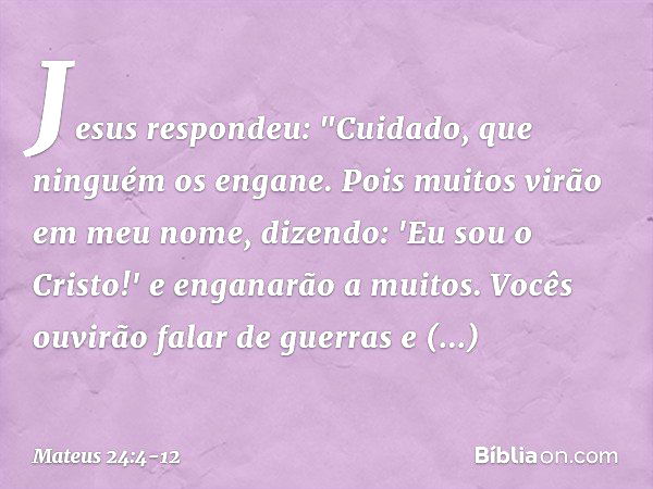 Jesus respondeu: "Cuidado, que ninguém os engane. Pois muitos virão em meu nome, dizendo: 'Eu sou o Cristo!' e enganarão a muitos. Vocês ouvirão falar de guerra