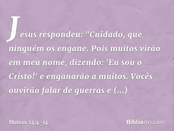 Jesus respondeu: "Cuidado, que ninguém os engane. Pois muitos virão em meu nome, dizendo: 'Eu sou o Cristo!' e enganarão a muitos. Vocês ouvirão falar de guerra