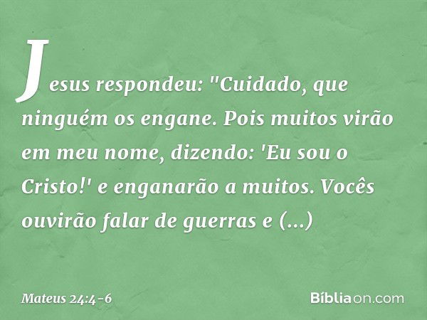 Jesus respondeu: "Cuidado, que ninguém os engane. Pois muitos virão em meu nome, dizendo: 'Eu sou o Cristo!' e enganarão a muitos. Vocês ouvirão falar de guerra