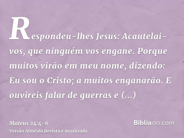 Respondeu-lhes Jesus: Acautelai-vos, que ninguém vos engane.Porque muitos virão em meu nome, dizendo: Eu sou o Cristo; a muitos enganarão.E ouvireis falar de gu