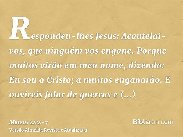 Respondeu-lhes Jesus: Acautelai-vos, que ninguém vos engane.Porque muitos virão em meu nome, dizendo: Eu sou o Cristo; a muitos enganarão.E ouvireis falar de gu