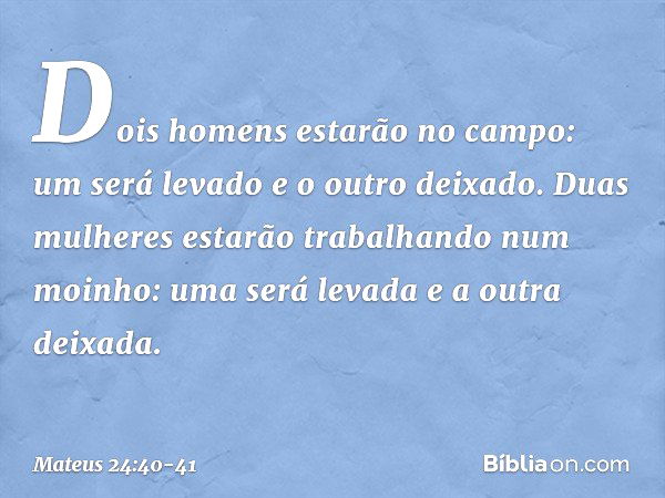 Dois homens estarão no campo: um será levado e o outro deixado. Duas mulheres estarão trabalhando num moinho: uma será levada e a outra deixada. -- Mateus 24:40