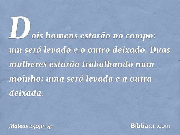 Dois homens estarão no campo: um será levado e o outro deixado. Duas mulheres estarão trabalhando num moinho: uma será levada e a outra deixada. -- Mateus 24:40