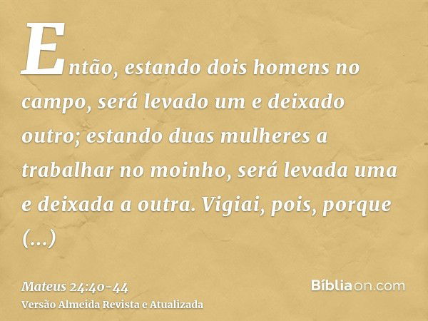 Então, estando dois homens no campo, será levado um e deixado outro;estando duas mulheres a trabalhar no moinho, será levada uma e deixada a outra.Vigiai, pois,