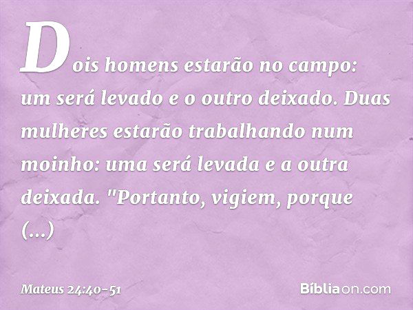 Dois homens estarão no campo: um será levado e o outro deixado. Duas mulheres estarão trabalhando num moinho: uma será levada e a outra deixada. "Portanto, vigi