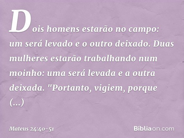 Dois homens estarão no campo: um será levado e o outro deixado. Duas mulheres estarão trabalhando num moinho: uma será levada e a outra deixada. "Portanto, vigi