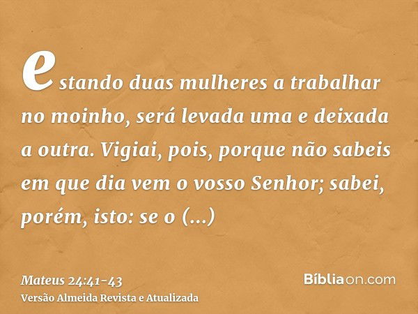 estando duas mulheres a trabalhar no moinho, será levada uma e deixada a outra.Vigiai, pois, porque não sabeis em que dia vem o vosso Senhor;sabei, porém, isto: