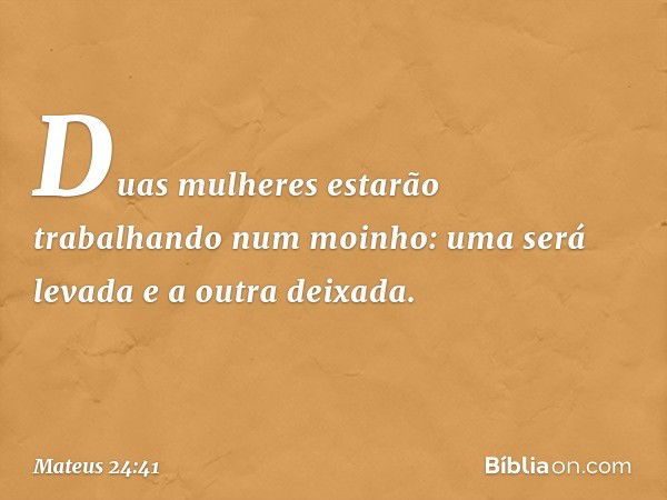 Duas mulheres estarão trabalhando num moinho: uma será levada e a outra deixada. -- Mateus 24:41