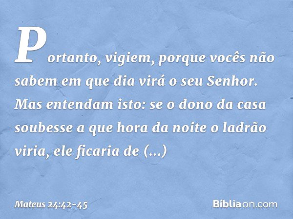 "Portanto, vigiem, porque vocês não sabem em que dia virá o seu Senhor. Mas entendam isto: se o dono da casa soubesse a que hora da noite o ladrão viria, ele fi