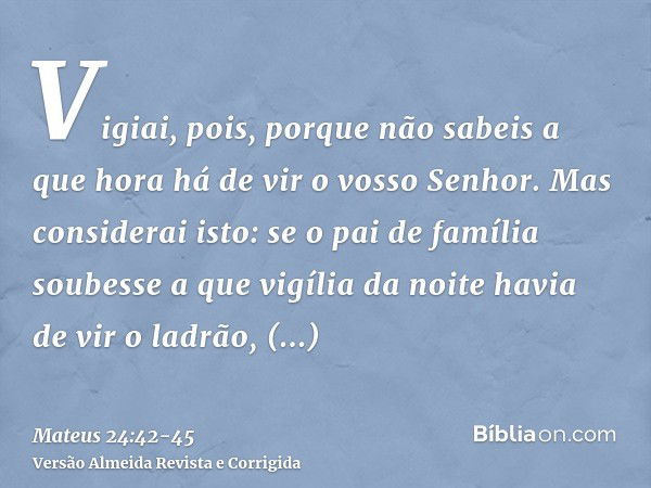 Vigiai, pois, porque não sabeis a que hora há de vir o vosso Senhor.Mas considerai isto: se o pai de família soubesse a que vigília da noite havia de vir o ladr